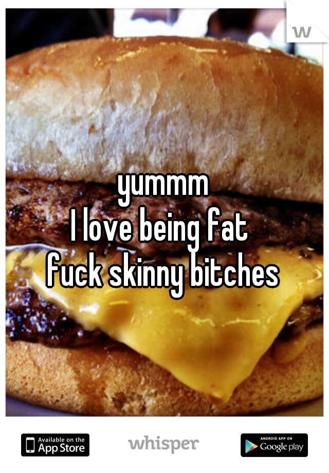 yummm
I love being fat 
fuck skinny bitches