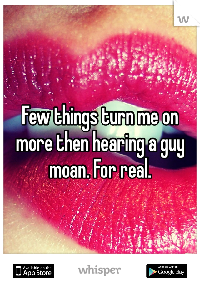 Few things turn me on more then hearing a guy moan. For real. 