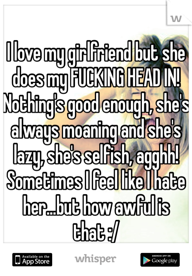 I love my girlfriend but she does my FUCKING HEAD IN! Nothing's good enough, she's always moaning and she's lazy, she's selfish, agghh! Sometimes I feel like I hate her...but how awful is that :/   
