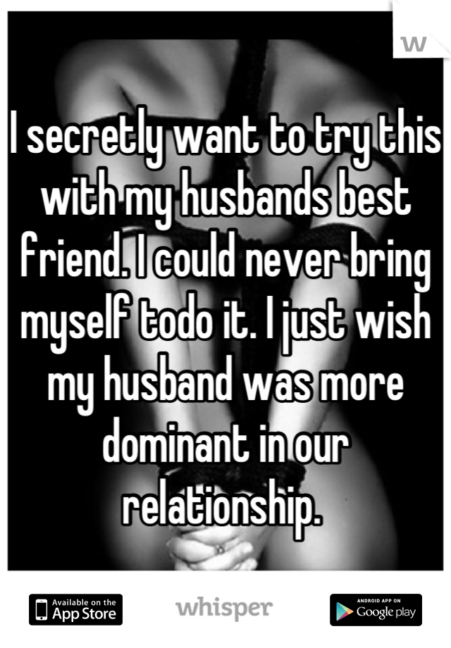 I secretly want to try this with my husbands best friend. I could never bring myself todo it. I just wish my husband was more dominant in our relationship. 