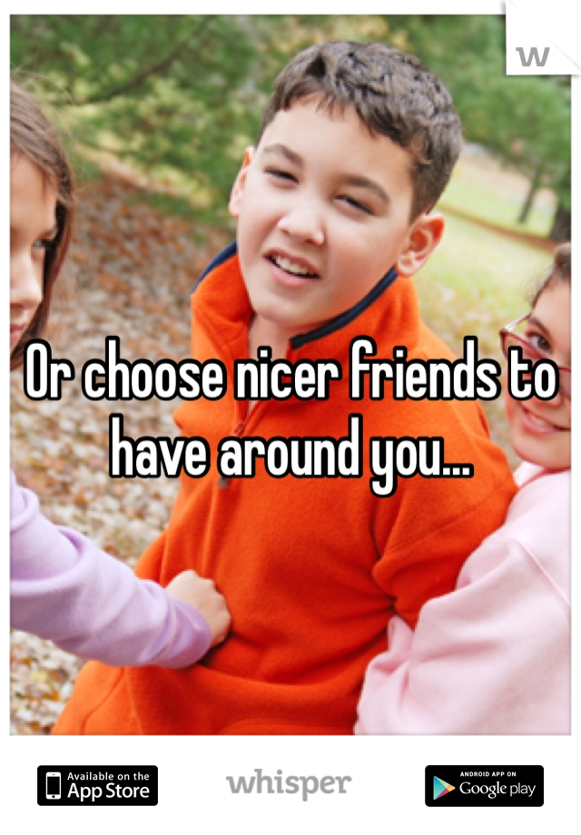 Or choose nicer friends to have around you...