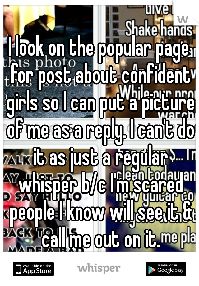 I look on the popular page for post about confident girls so I can put a picture of me as a reply. I can't do it as just a regular whisper b/c I'm scared people I know will see it & call me out on it.