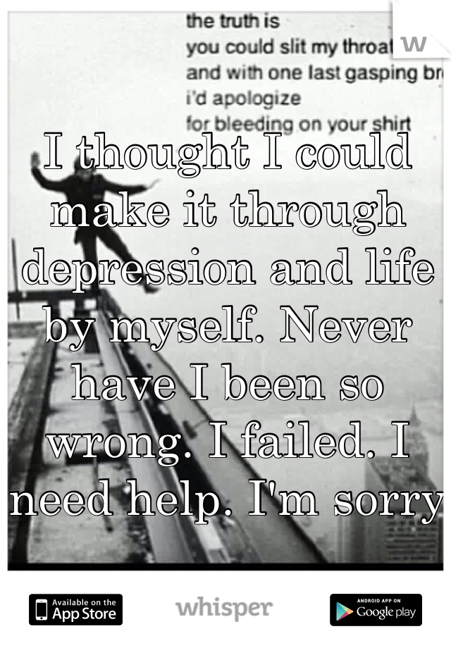 I thought I could make it through depression and life by myself. Never have I been so wrong. I failed. I need help. I'm sorry