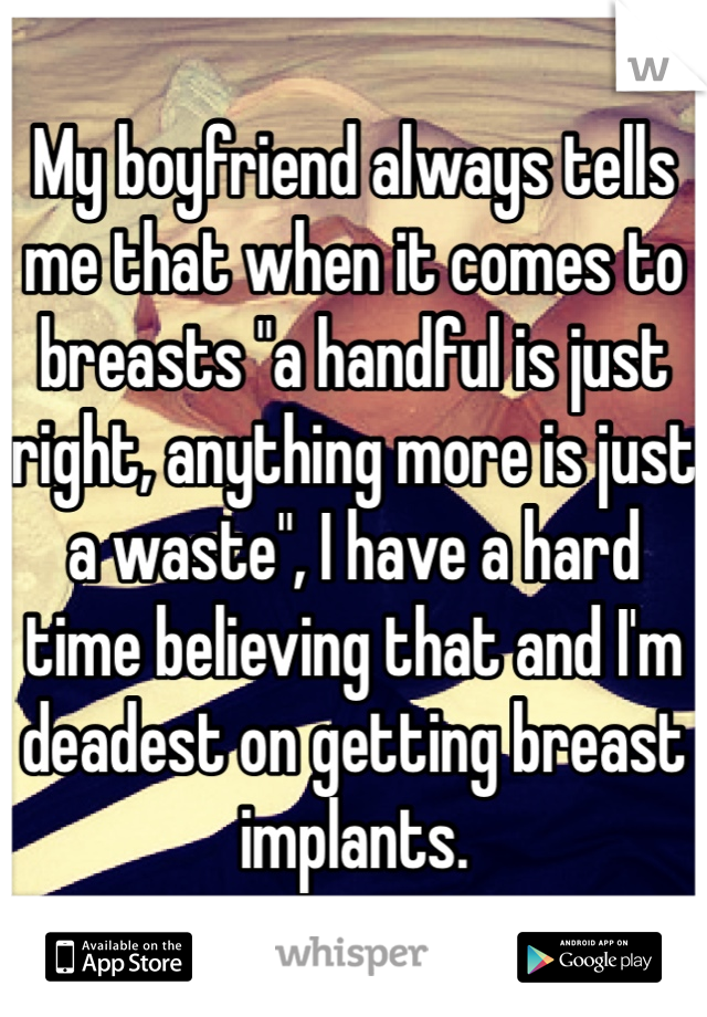 My boyfriend always tells me that when it comes to breasts "a handful is just right, anything more is just a waste", I have a hard time believing that and I'm deadest on getting breast implants. 