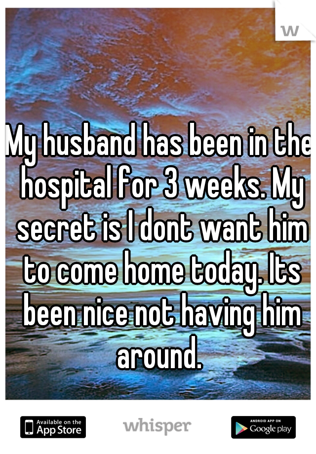 My husband has been in the hospital for 3 weeks. My secret is I dont want him to come home today. Its been nice not having him around. 