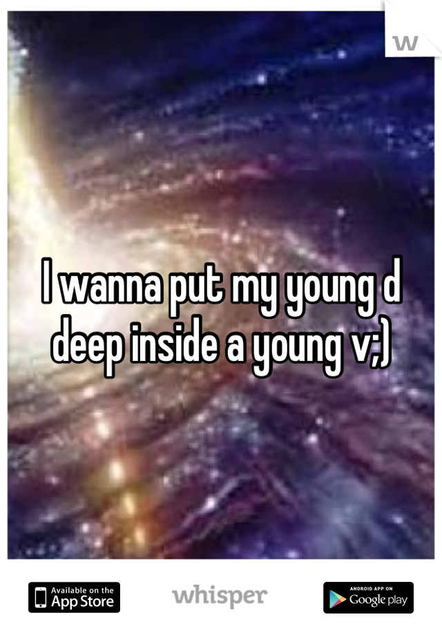 I wanna put my young d deep inside a young v;)