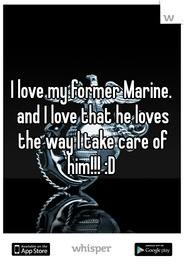 I love my former Marine. and I love that he loves the way I take care of him!!! :D 