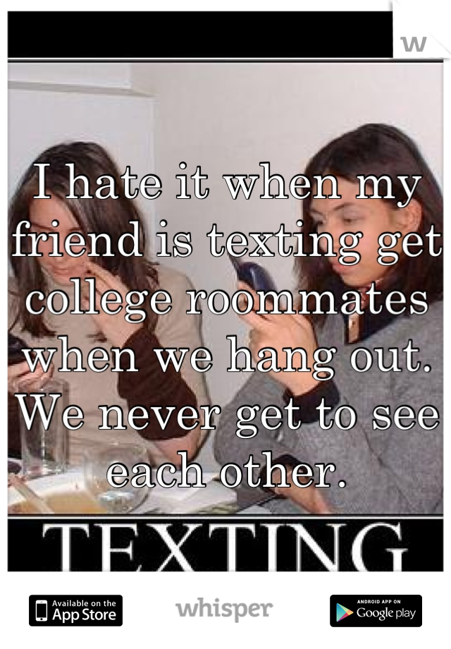I hate it when my friend is texting get college roommates when we hang out. We never get to see each other.