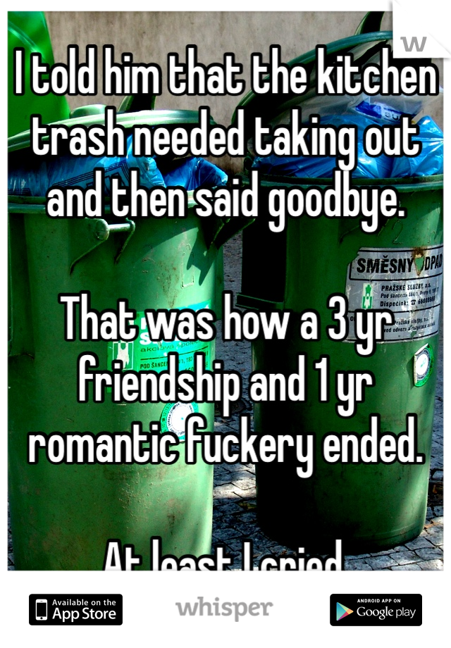 I told him that the kitchen trash needed taking out and then said goodbye. 

That was how a 3 yr friendship and 1 yr romantic fuckery ended. 

At least I cried. 
