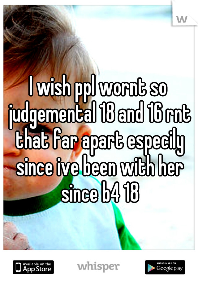 I wish ppl wornt so judgemental 18 and 16 rnt that far apart especily since ive been with her since b4 18