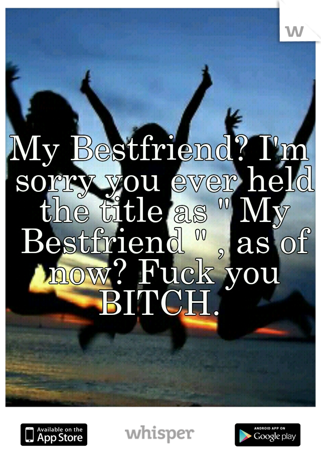 My Bestfriend? I'm sorry you ever held the title as " My Bestfriend " , as of now? Fuck you BITCH. 