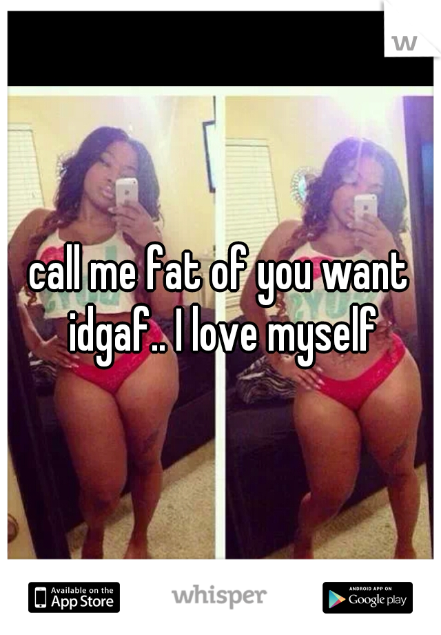 call me fat of you want idgaf.. I love myself