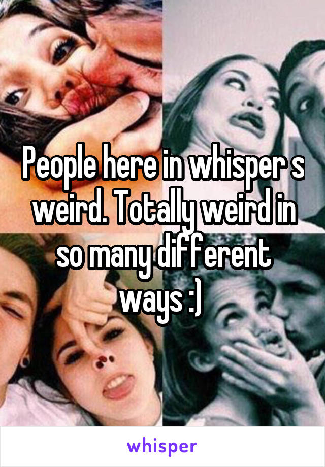 People here in whisper s weird. Totally weird in so many different ways :) 