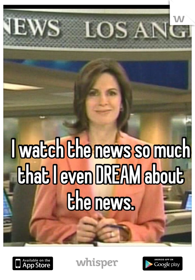 I watch the news so much that I even DREAM about the news. 