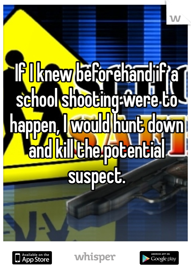 If I knew beforehand if a school shooting were to happen, I would hunt down and kill the potential suspect. 