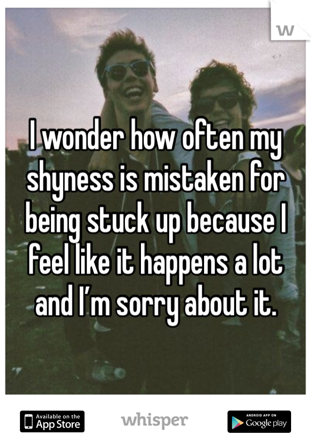 I wonder how often my shyness is mistaken for being stuck up because I feel like it happens a lot 
and I’m sorry about it.
