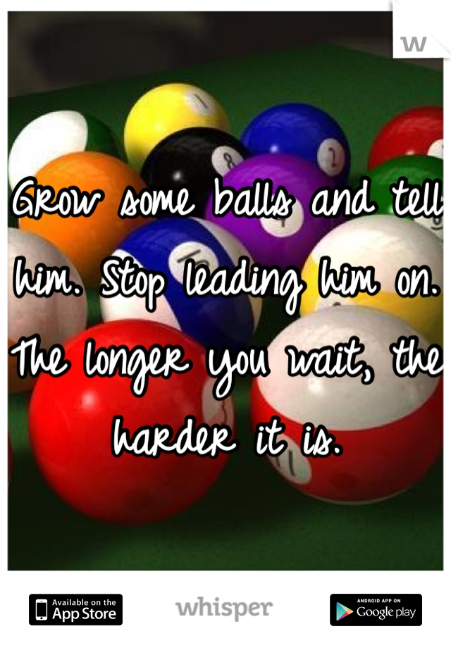 Grow some balls and tell him. Stop leading him on. The longer you wait, the harder it is.
