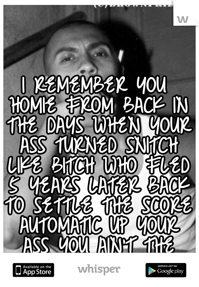 I REMEMBER YOU HOMIE FROM BACK IN THE DAYS WHEN YOUR ASS TURNED SNITCH LIKE BITCH WHO FLED 5 YEARS LATER BACK TO SETTLE THE SCORE AUTOMATIC UP YOUR ASS YOU AIN'T THE HOMIE NO MORE - CONEJO