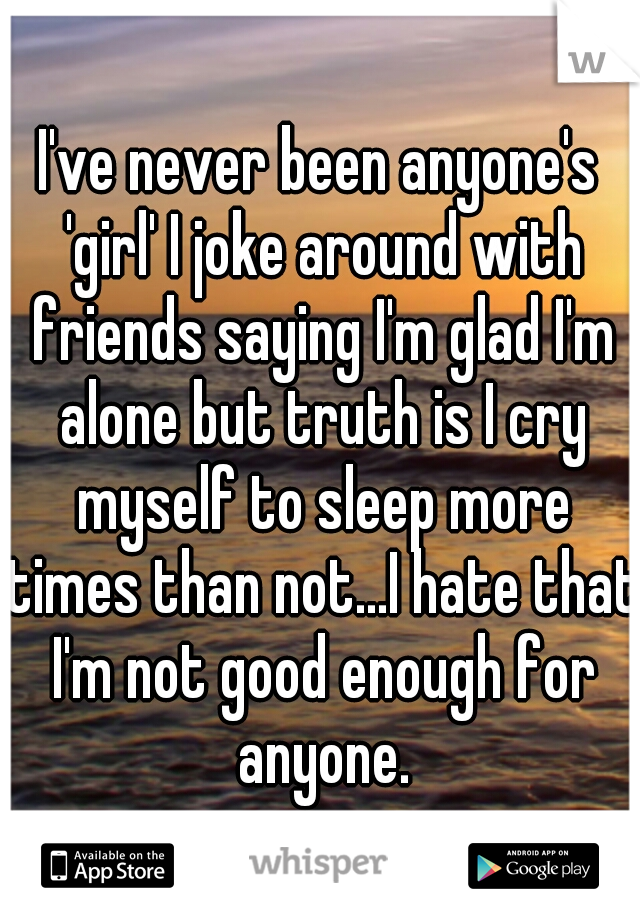 I've never been anyone's 'girl' I joke around with friends saying I'm glad I'm alone but truth is I cry myself to sleep more times than not...I hate that I'm not good enough for anyone.