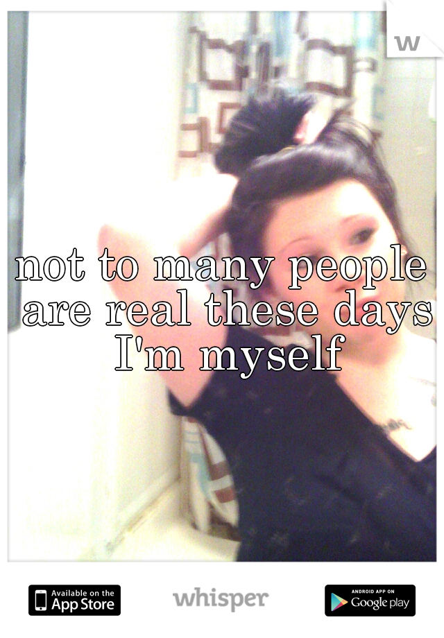 not to many people are real these days I'm myself