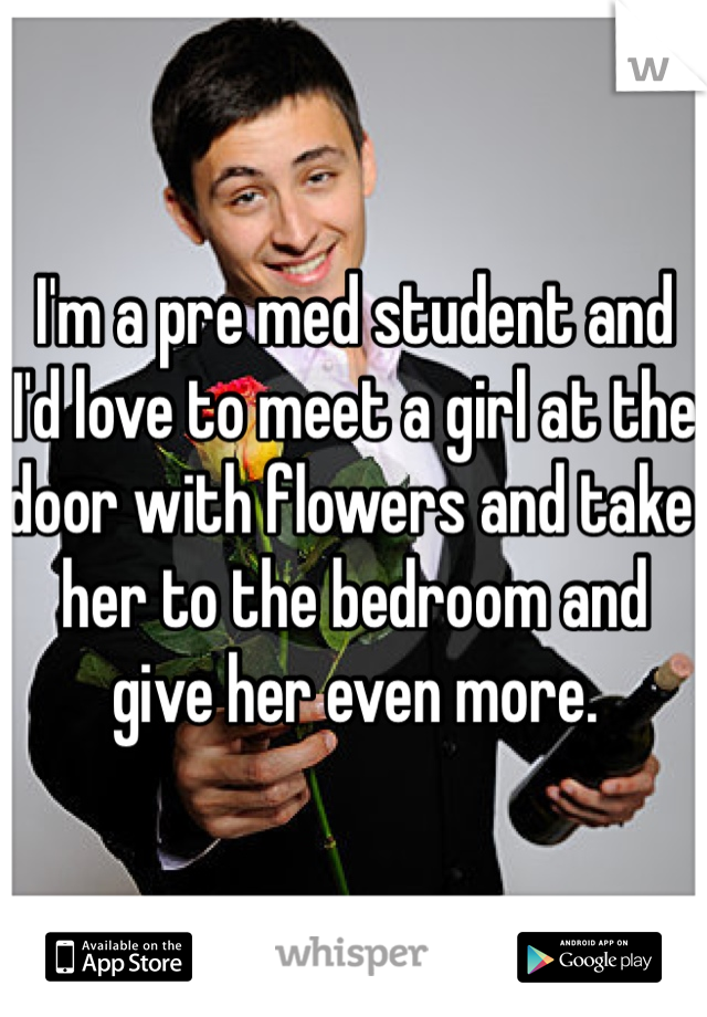 I'm a pre med student and I'd love to meet a girl at the door with flowers and take her to the bedroom and give her even more. 