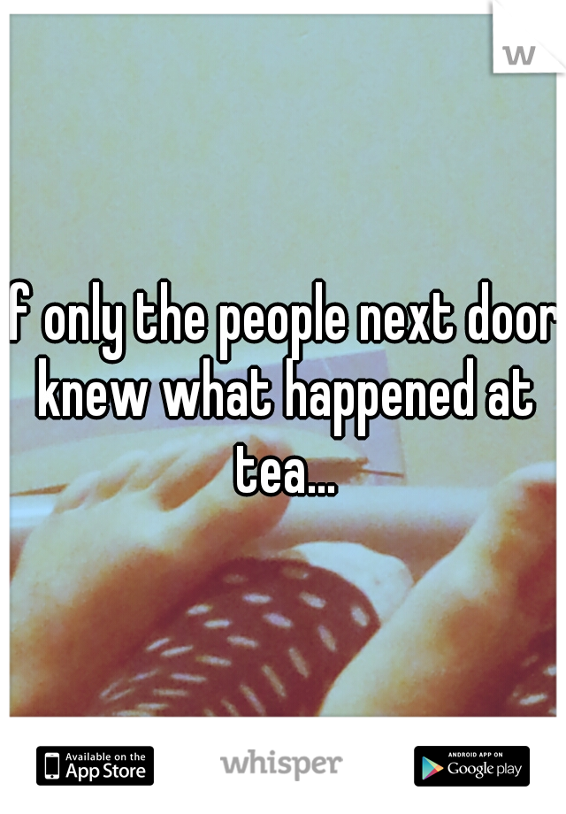If only the people next door knew what happened at tea...