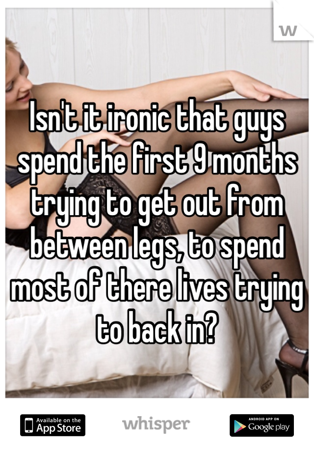 Isn't it ironic that guys spend the first 9 months trying to get out from between legs, to spend most of there lives trying to back in? 