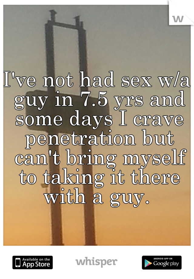 I've not had sex w/a guy in 7.5 yrs and some days I crave penetration but can't bring myself to taking it there with a guy. 