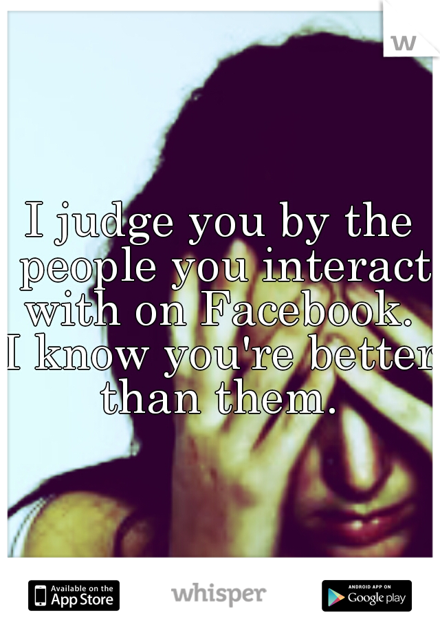 I judge you by the people you interact with on Facebook. 

I know you're better than them. 