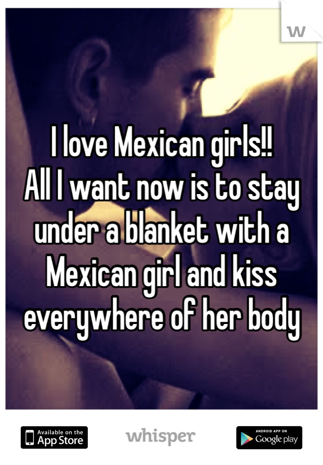 I love Mexican girls!!
All I want now is to stay under a blanket with a Mexican girl and kiss everywhere of her body