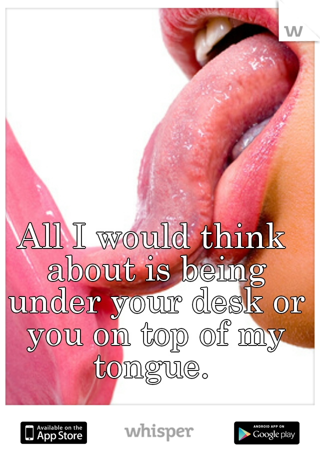All I would think about is being under your desk or you on top of my tongue. 