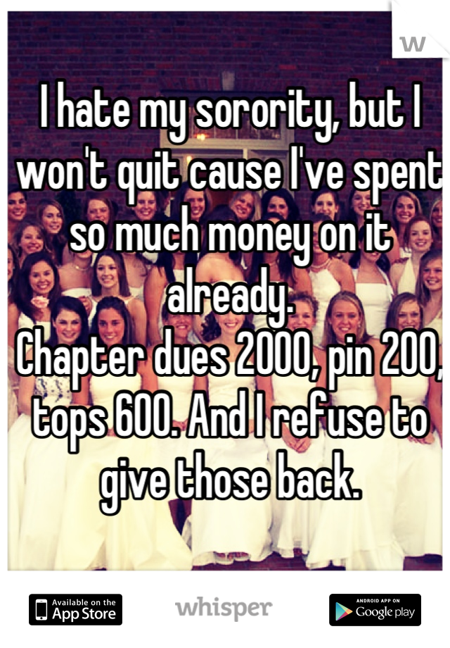 I hate my sorority, but I won't quit cause I've spent so much money on it already. 
Chapter dues 2000, pin 200, tops 600. And I refuse to give those back.
