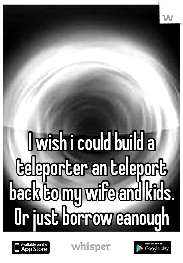 




I wish i could build a teleporter an teleport back to my wife and kids. Or just borrow eanough money to get me an my belongings HOME