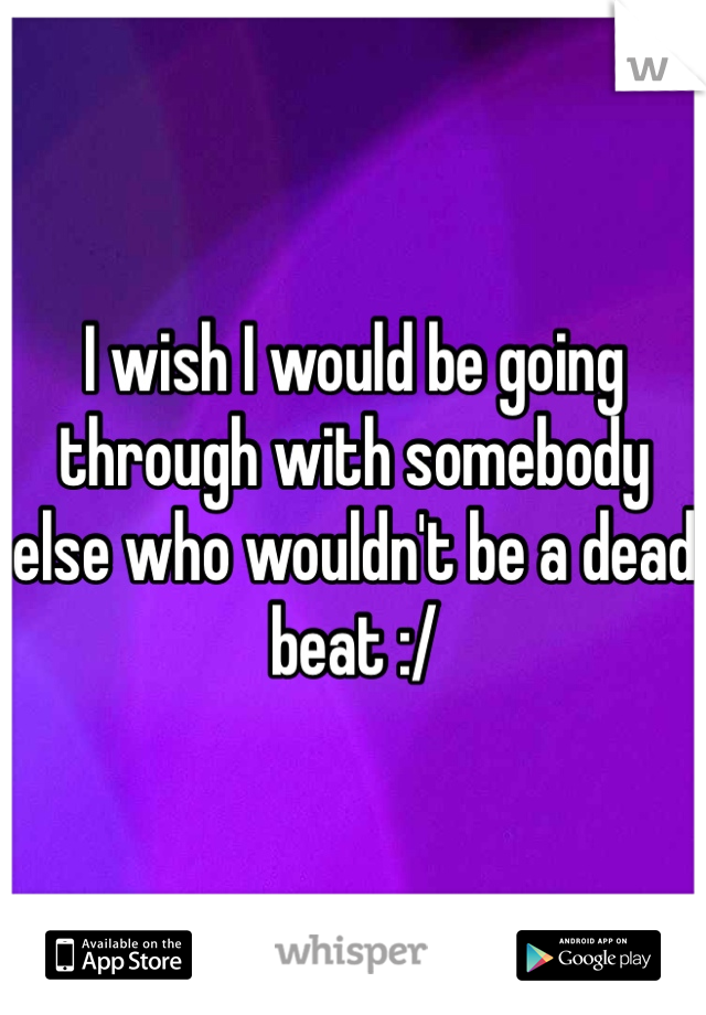 I wish I would be going through with somebody else who wouldn't be a dead beat :/