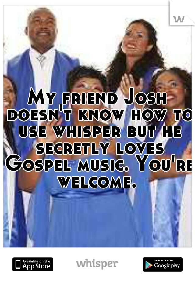 My friend Josh doesn't know how to use whisper but he secretly loves Gospel music. You're welcome. 