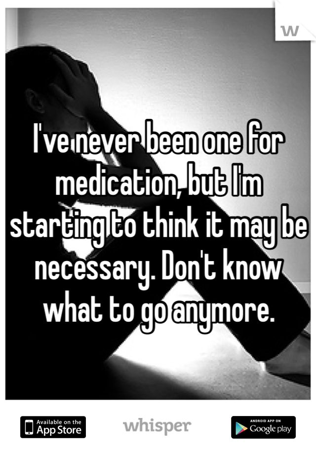 I've never been one for medication, but I'm starting to think it may be necessary. Don't know what to go anymore.