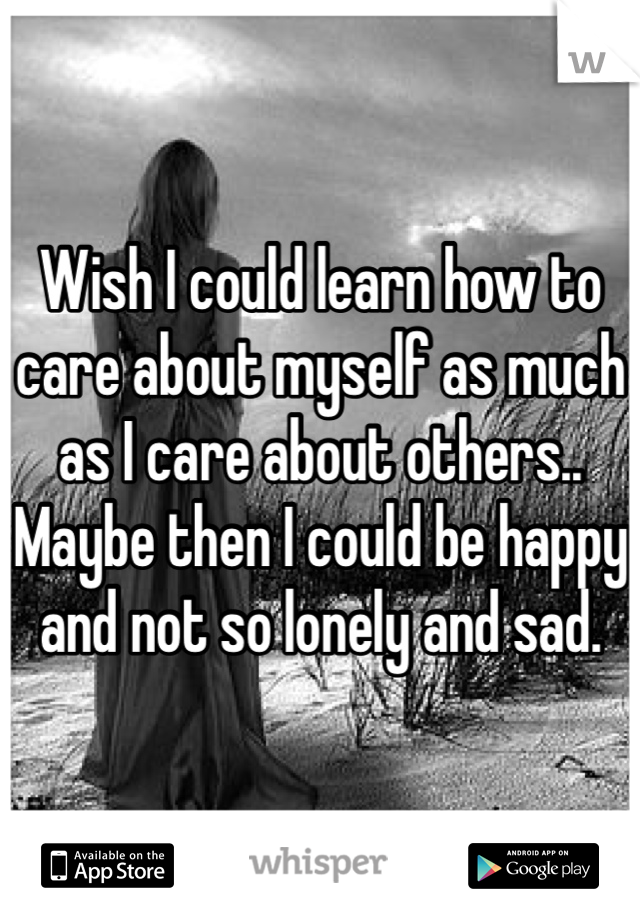 Wish I could learn how to care about myself as much as I care about others.. Maybe then I could be happy and not so lonely and sad.