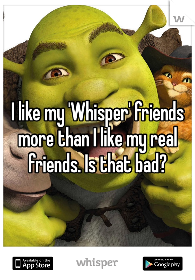 I like my 'Whisper' friends more than I like my real friends. Is that bad?