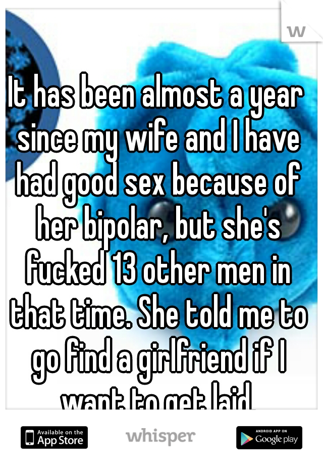 It has been almost a year since my wife and I have had good sex because of her bipolar, but she's fucked 13 other men in that time. She told me to go find a girlfriend if I want to get laid.
