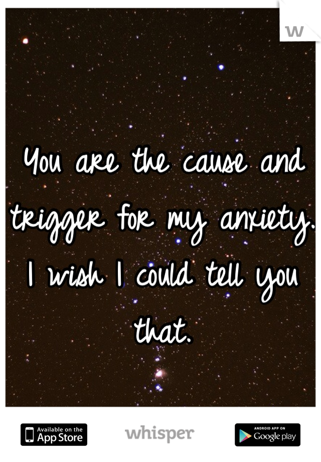 You are the cause and trigger for my anxiety. 
I wish I could tell you that. 