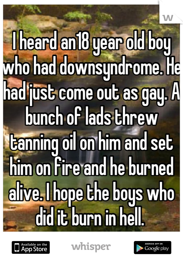 I heard an18 year old boy who had downsyndrome. He had just come out as gay. A bunch of lads threw tanning oil on him and set him on fire and he burned alive. I hope the boys who did it burn in hell. 
