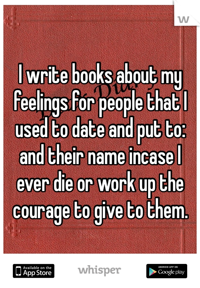 I write books about my feelings for people that I used to date and put to: and their name incase I ever die or work up the courage to give to them. 