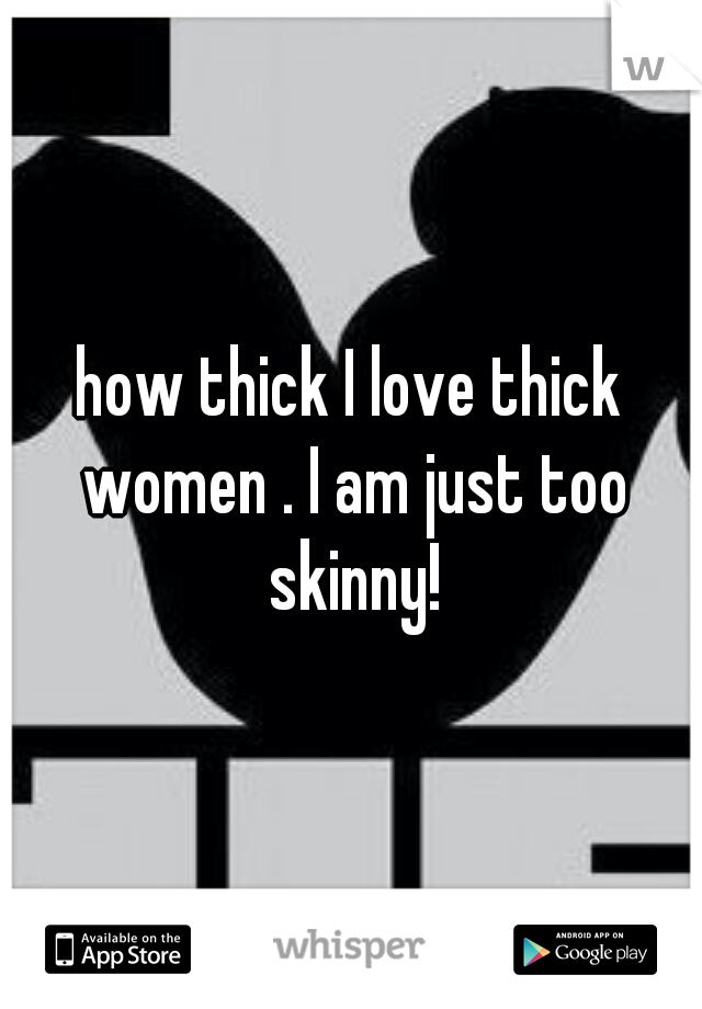 how thick I love thick women . I am just too skinny!