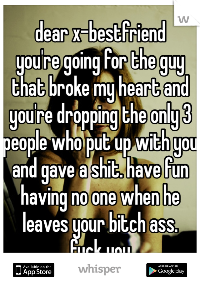 dear x-bestfriend
you're going for the guy that broke my heart and you're dropping the only 3 people who put up with you and gave a shit. have fun having no one when he leaves your bitch ass.
fuck you