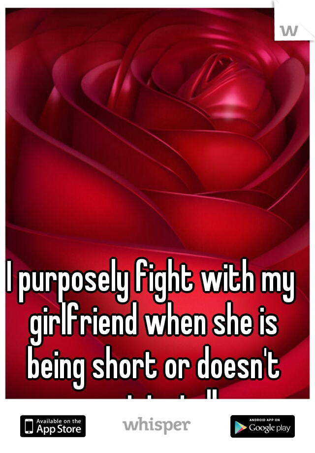 I purposely fight with my girlfriend when she is being short or doesn't want to talk.