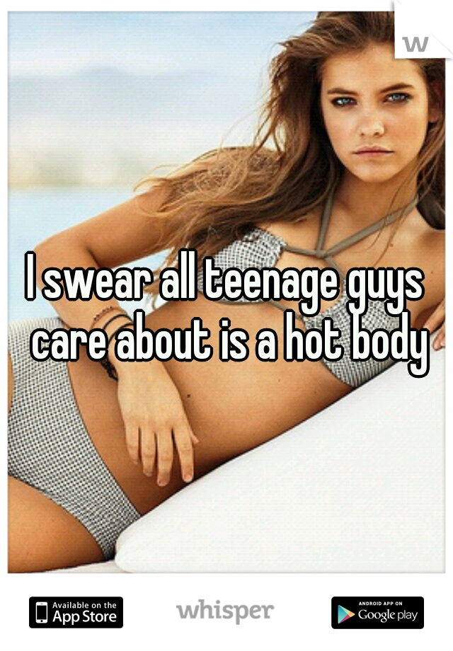 I swear all teenage guys care about is a hot body