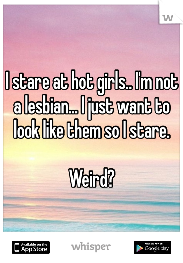 I stare at hot girls.. I'm not a lesbian... I just want to look like them so I stare. 

Weird? 