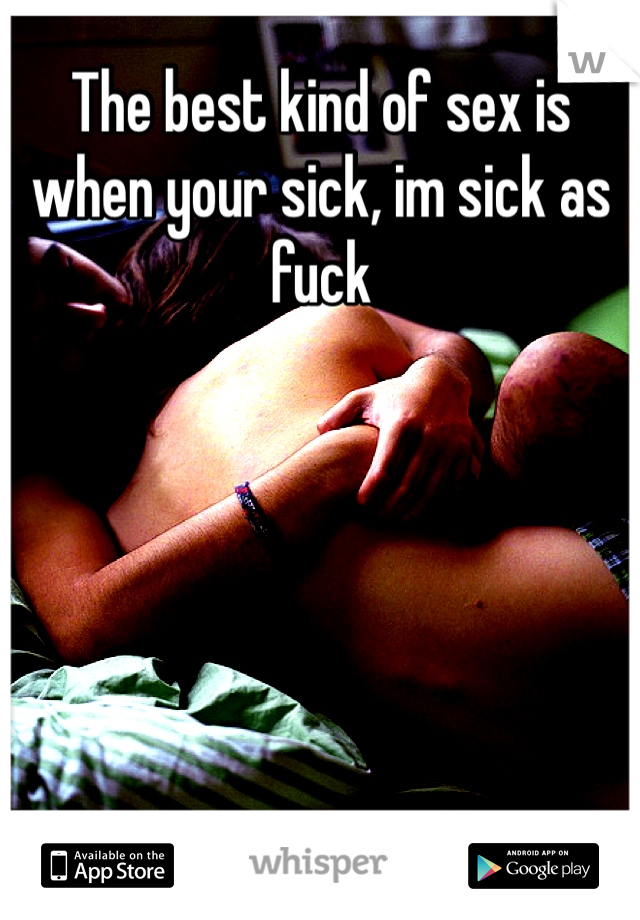 The best kind of sex is when your sick, im sick as fuck