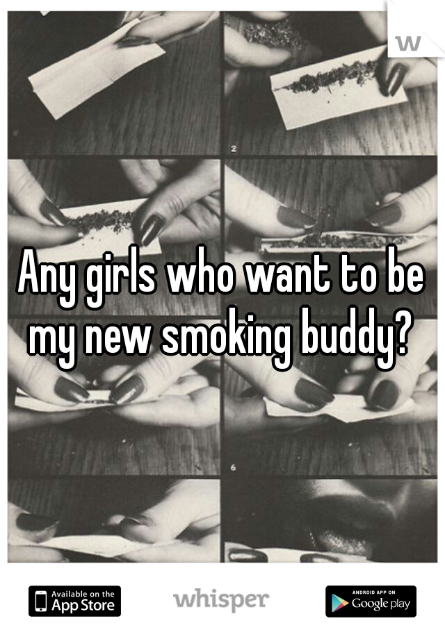 Any girls who want to be my new smoking buddy? 