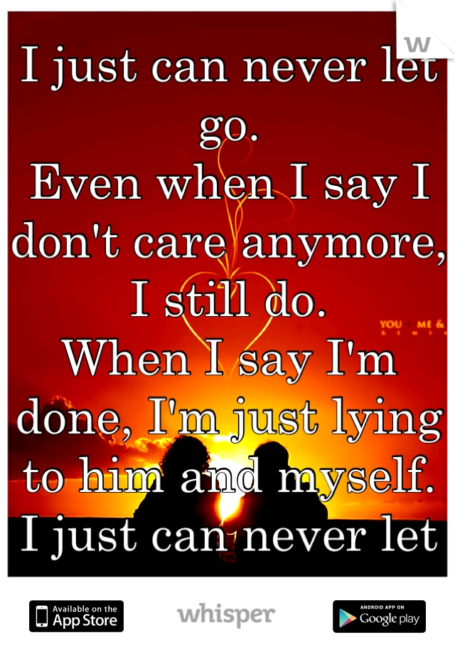 I just can never let go.
Even when I say I don't care anymore, I still do. 
When I say I'm done, I'm just lying to him and myself. 
I just can never let go.